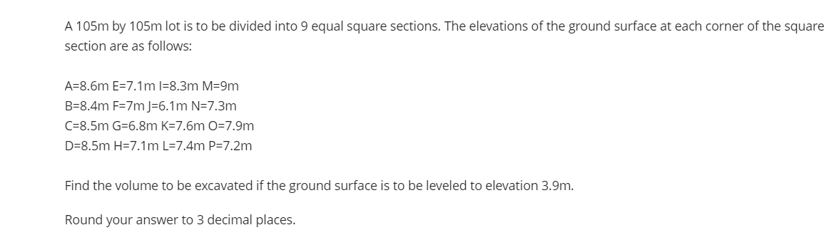 A 105m by 105m lot is to be divided into 9 equal square sections. The elevations of the ground surface at each corner of the square
section are as follows:
A=8.6m E=7.1m l=8.3m M=9m
B=8.4m F=7m J=6.1m N=7.3m
C=8.5m G=6.8m K=7.6m O=7.9m
D=8.5m H=7.1m L=7.4m P=7.2m
Find the volume to be excavated if the ground surface is to be leveled to elevation 3.9m.
Round your answer to 3 decimal places.
