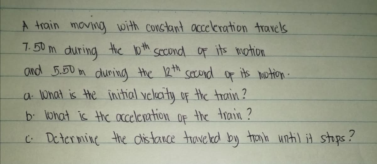 A train moving with constant acceleration travels
7.50 m the 10 th sccond Of its motion
during
and 5.50 m duning the 12th
second
OF
of its motion.
a What is the initial velucity of the train ?
b. lohat is the acceleration OF the train ?
C: Dctermine the dis tance trave ked by tronh until it stops?
