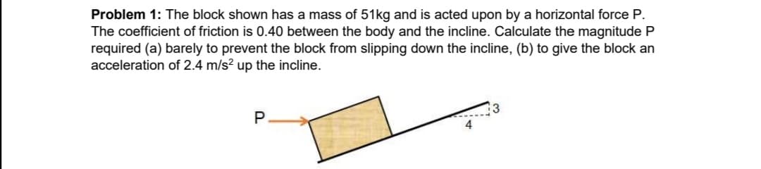 Problem 1: The block shown has a mass of 51kg and is acted upon by a horizontal force P.
The coefficient of friction is 0.40 between the body and the incline. Calculate the magnitude P
required (a) barely to prevent the block from slipping down the incline, (b) to give the block an
acceleration of 2.4 m/s? up the incline.
P
