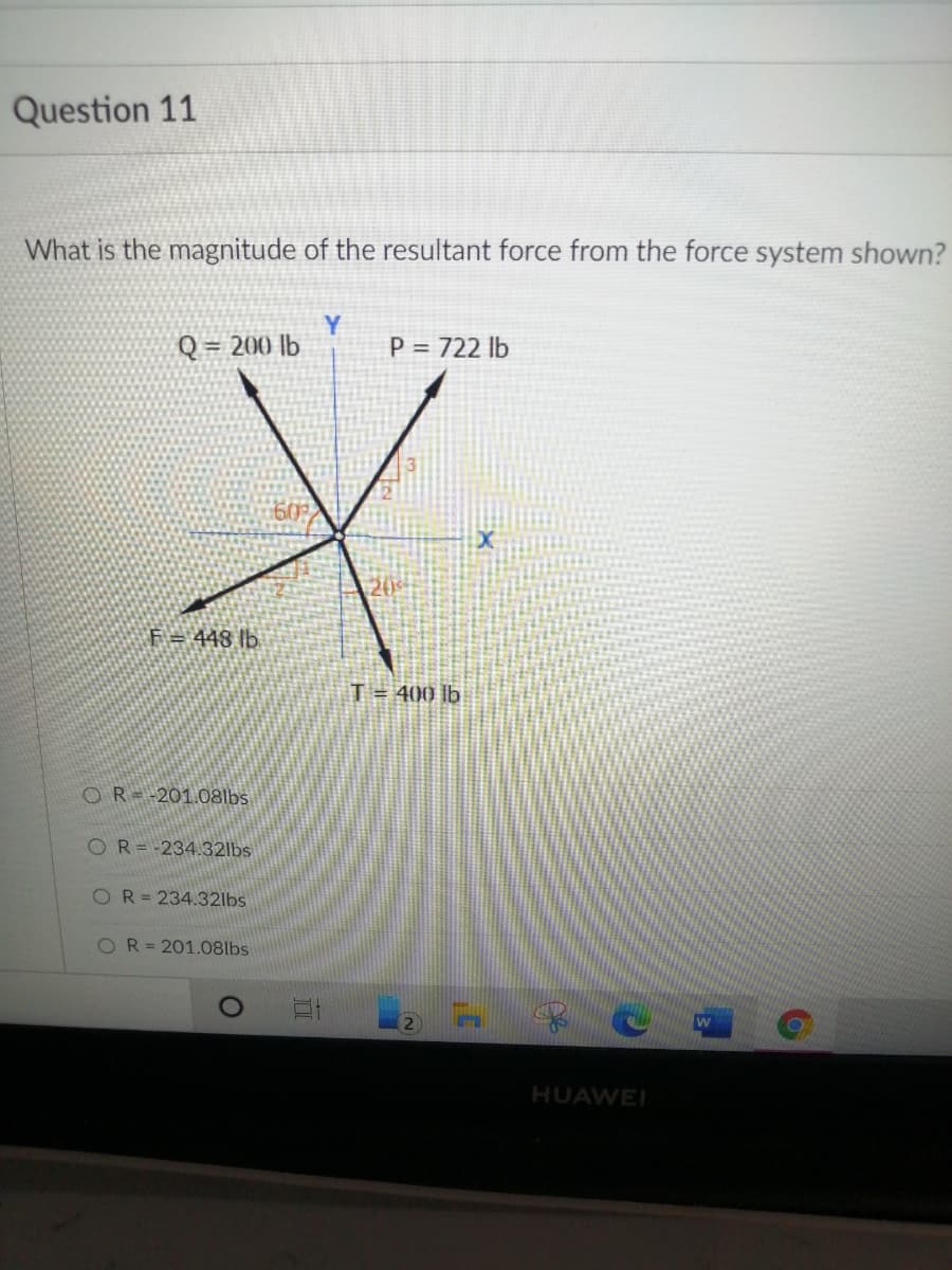 Question 11
What is the magnitude of the resultant force from the force system shown?
Q = 200 lb
Y.
P = 722 lb
60
F = 448 lb
T = 400 lb
OR=-201.08lbs
OR=-234.32lbs
OR=234.32lbs
OR3201.08lbs
HUAWEI
