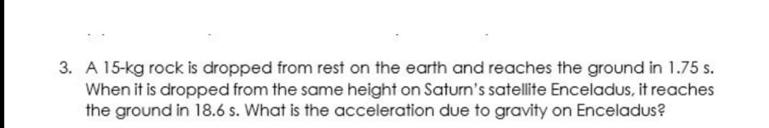 3. A 15-kg rock is dropped from rest on the earth and reaches the ground in 1.75 s.
When it is dropped from the same height on Saturn's satellite Enceladus, it reaches
the ground in 18.6 s. What is the acceleration due to gravity on Enceladus?
