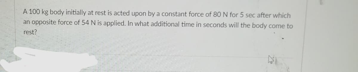 A 100 kg body initially at rest is acted upon by a constant force of 80 N for 5 sec after which
an opposite force of 54 N is applied. In what additional time in seconds will the body come to
rest?
