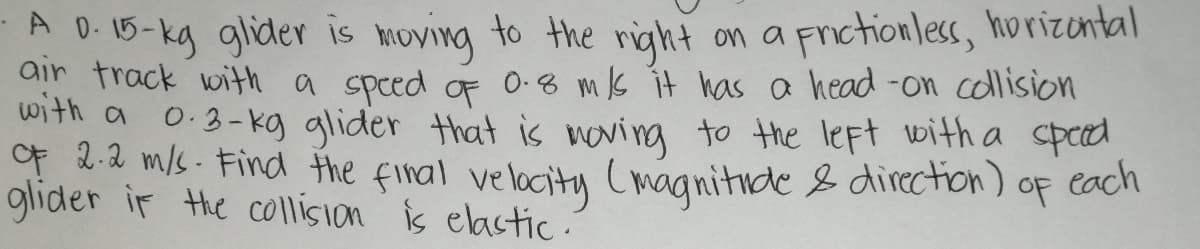 A 0.15-kg glider is moving to the right on a Frictionless, horizontal
air frack with a speed oF 0-8 ms it has a head-on collision
with a 0.3- kg glider that is noving to the left with a sped
f 2.2 m/s. Find the firal velocity (magnitide & direction)
glider ir the co\lision is elastic.
each
OF
