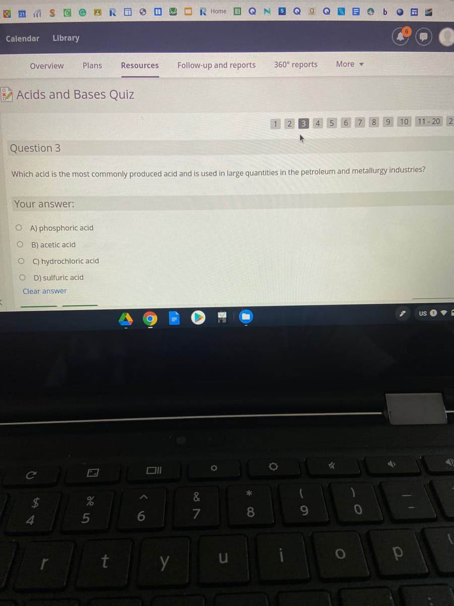 O21 S C © BR O
E O b O a
Home
Calendar
Library
Overview
Plans
Resources
Follow-up and reports
360° reports
More -
A Acids and Bases Quiz
10 11- 20 2
Question 3
Which acid is the most commonly produced acid and is used in large quantities in the petroleum and metallurgy industries?
Your answer:
O A) phosphoric acid
O B) acetic acid
C) hydrochloric acid
O D) sulfuric acid
Clear answer
US O •E
24
7
8.
9.
4.
5
