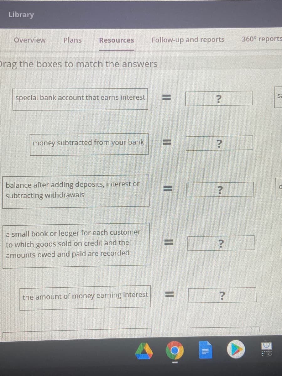 Library
Overview
Plans
Resources
Follow-up and reports
360° reports
Drag the boxes to match the answers
Sa
special bank account that earns interest
%3D
money subtracted from your bank
%D
balance after adding deposits, interest or
subtracting withdrawals
a small book or ledger for each customer
to which goods sold on credit and the
amounts owed and paid are recorded
%3D
%3D
the amount of money earning interest
II
