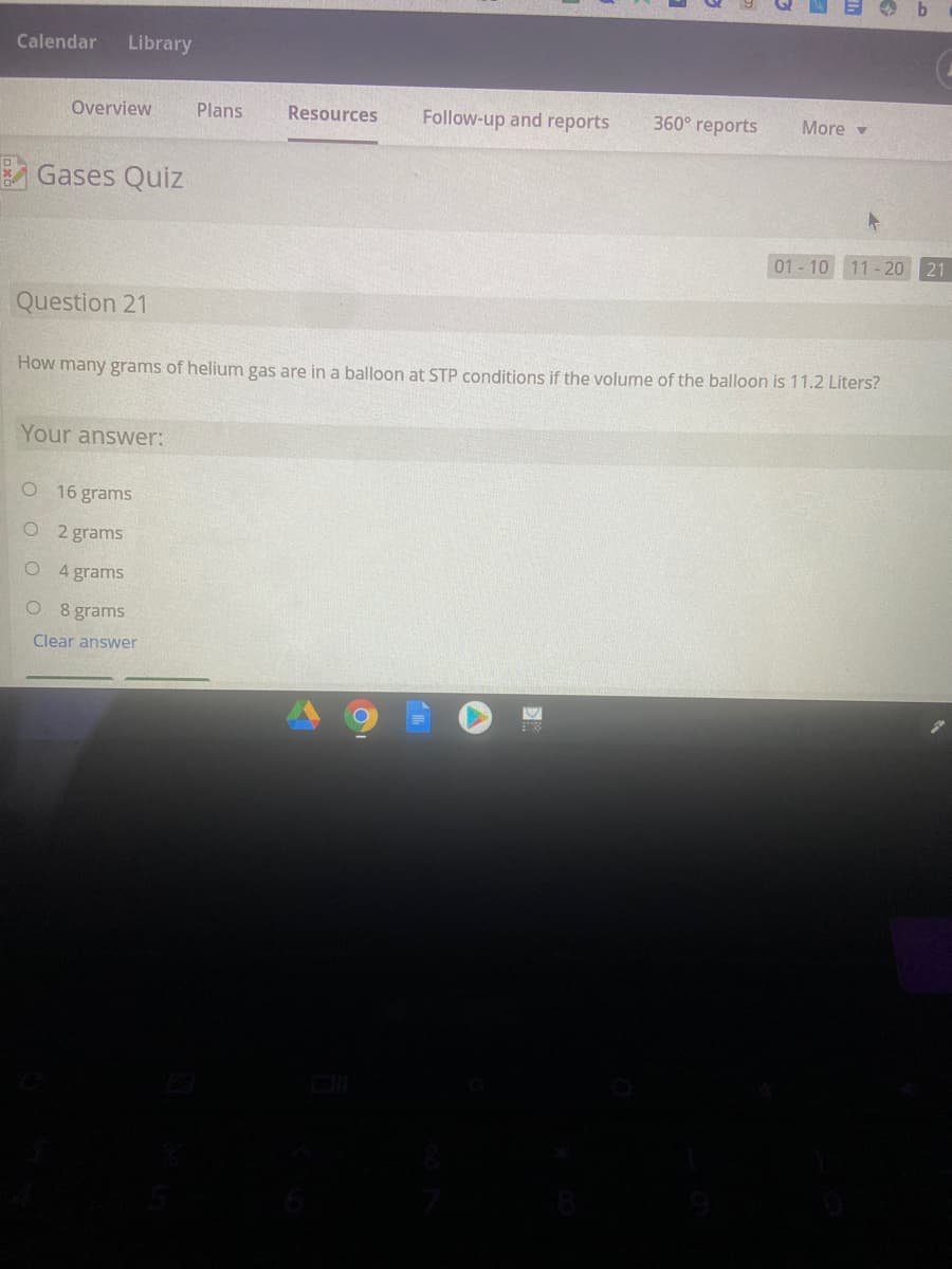 Calendar
Library
Overview
Plans
Resources
Follow-up and reports
360° reports
More -
A Gases Quiz
01- 10 11 - 20 21
Question 21
How many grams of helium gas are in a balloon at STP conditions if the volume of the balloon is 11.2 Liters?
Your answer:
O 16 grams
O 2 grams
O 4 grams
O 8 grams
Clear answer
