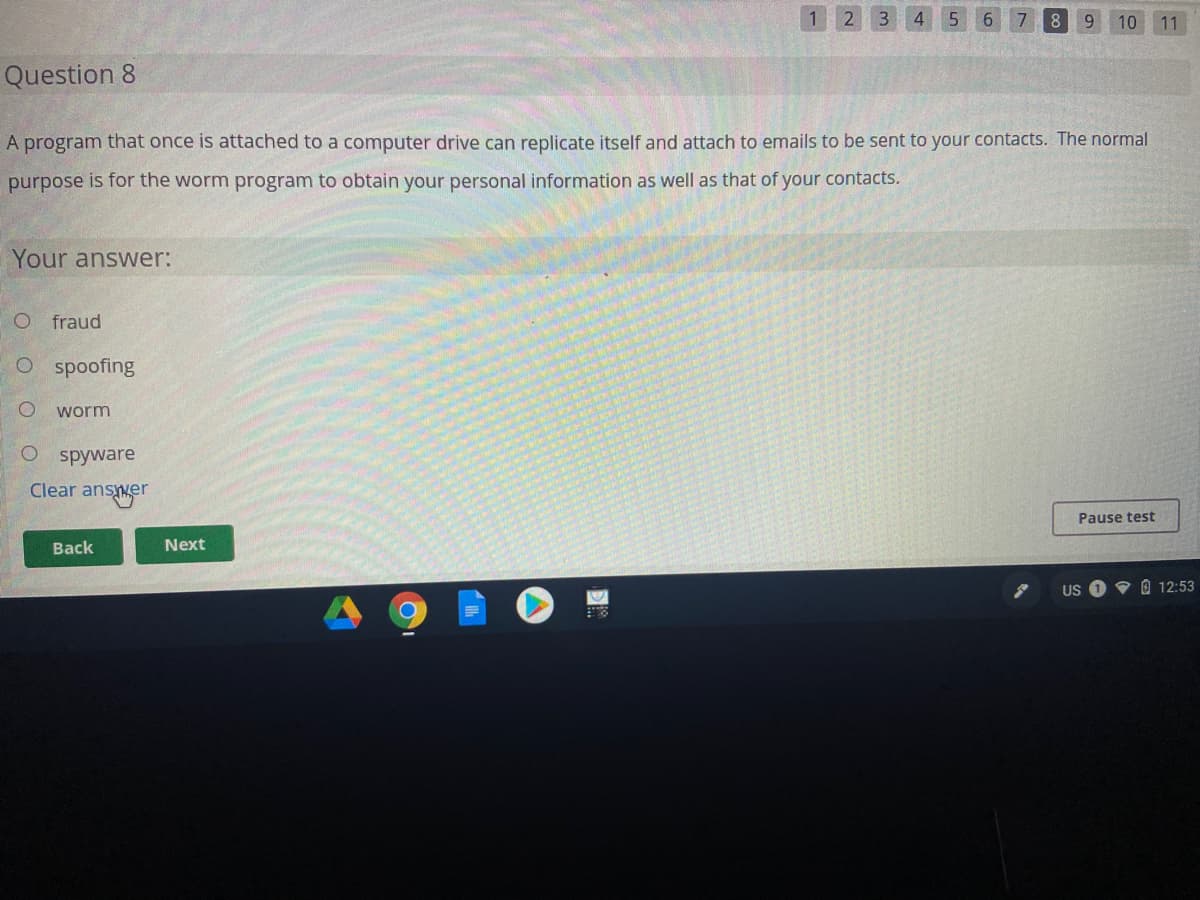 2 3
4
5.
6
7
8
10
11
Question 8
A program that once is attached to a computer drive can replicate itself and attach to emails to be sent to your contacts. The normal
purpose is for the worm program to obtain your personal information as well as that of your contacts.
Your answer:
O fraud
O spoofing
worm
O spyware
Clear answer
Pause test
Back
Next
US
V O 12:53
