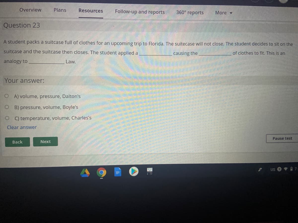 Overview
Plans
Resources
Follow-up and reports
360° reports
More -
Question 23
A student packs a suitcase full of clothes for an upcoming trip to Florida. The suitecase will not close. The student decides to sit on the
suitcase and the suitcase then closes. The student applied a
causing the.
of clothes to fit. This is an
analogy to
Law.
Your answer:
O A) volume, pressure, Dalton's
B) pressure, volume, Boyle's
C) temperature, volume, Charles's
Clear answer
Pause test
Back
Next
V i 7:
