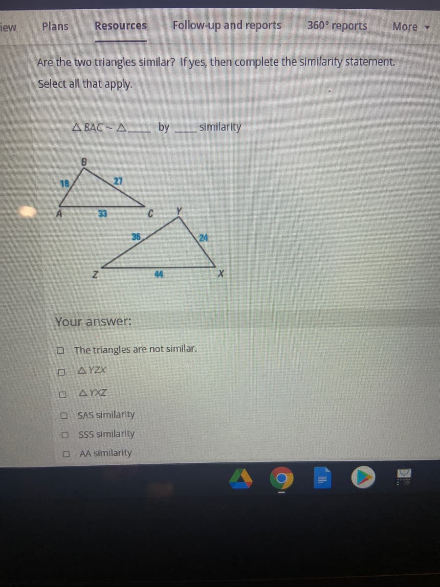 iew
Plans
Resources
Follow-up and reports
360° reports
More -
Are the two triangles similar? If yes, then complete the similarity statement.
Select all that apply.
A BAC A
by
similarity
18
27
A
33
24
44
Your answer:
The triangles are not similar.
AYZX
AXZ
O SAS similarity
SSS similarity
AA similarity
O O
