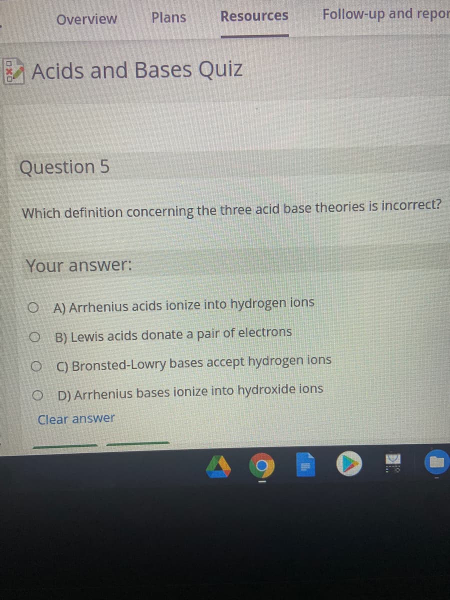 Overview
Plans
Resources
Follow-up and repor
A Acids and Bases Quiz
Question 5
Which definition concerning the three acid base theories is incorrect?
Your answer:
O A) Arrhenius acids ionize into hydrogen ions
O B) Lewis acids donate a pair of electrons
C) Bronsted-Lowry bases accept hydrogen ions
O D) Arrhenius bases ionize into hydroxide ions
Clear answer
