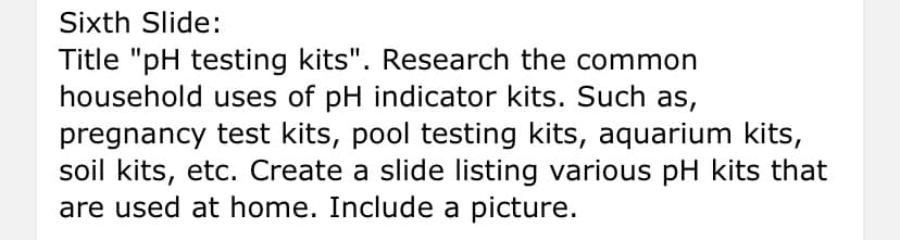 Sixth Slide:
Title "pH testing kits". Research the common
household uses of pH indicator kits. Such as,
pregnancy test kits, pool testing kits, aquarium kits,
soil kits, etc. Create a slide listing various pH kits that
are used at home. Include a picture.
