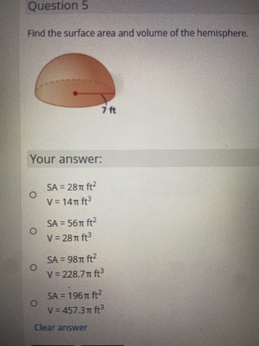 Question 5
Find the surface area and volume of the hemisphere.
7 ft
Your answer:
SA = 28T1 ft?
V = 14n ft
SA = 56 ft?
V 28T ft
SA = 98T ft?
V 228.7n ft
SA = 196m ft
V 457.3 ft
Clear answer
