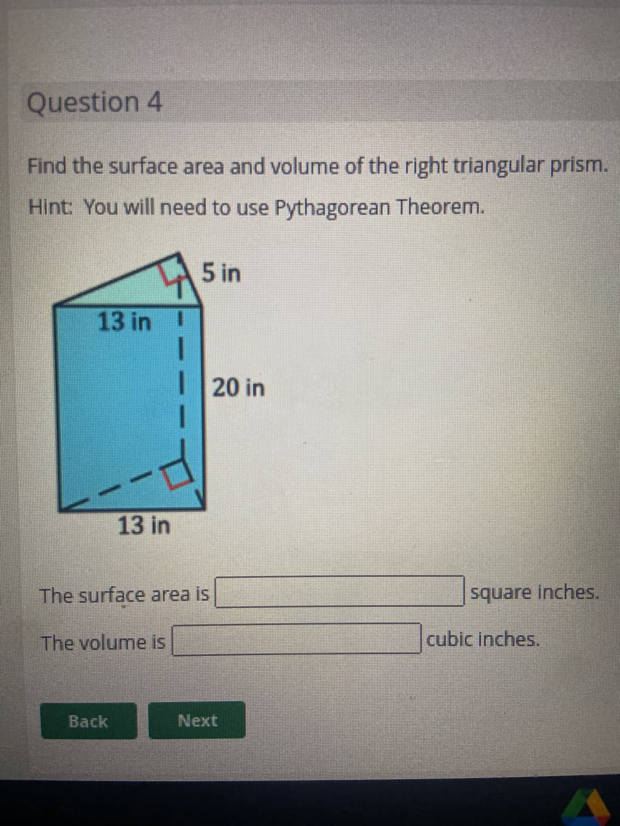 Question 4
Find the surface area and volume of the right triangular prism.
Hint: You will need to use Pythagorean Theorem.
5 in
13 in
20 in
13 in
The surface area is
square inches.
The volume is
cubic inches.
Back
Next
