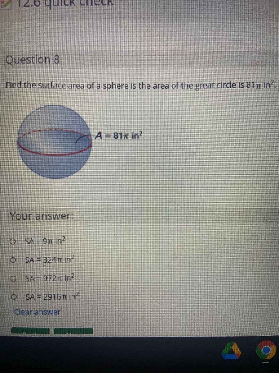 Question 8
Find the surface area of a sphere is the area of the great circle is 81n in
A 81T in?
%3D
Your answer:
O SA = 9T in?
SA = 324TT in²
O SA = 972T In?
SA = 2916 T in²
Clear answer

