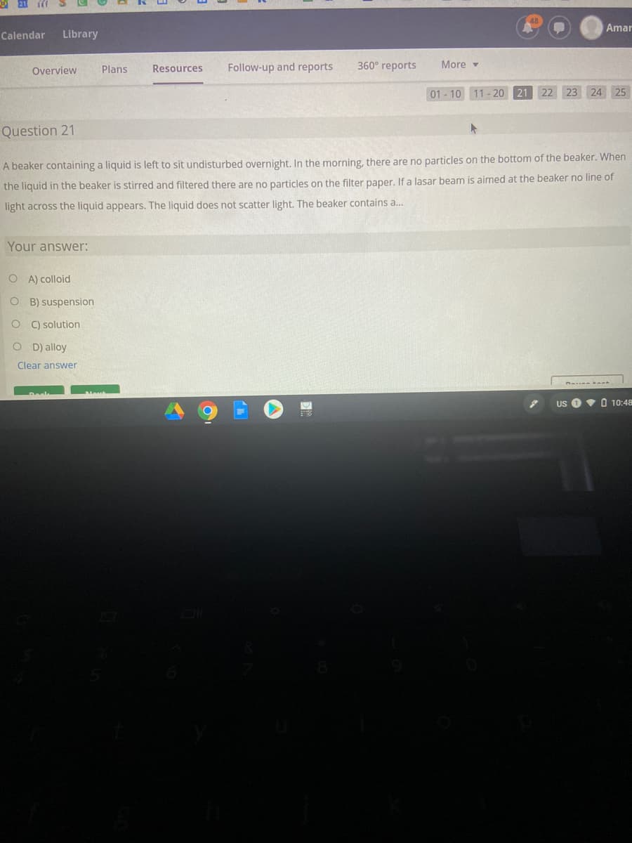 Amar
Calendar
Library
Overview
Plans
Resources
Follow-up and reports
360° reports
More v
01 - 10 11 - 20 21
22 23
24 25
Question 21
A beaker containing a liquid is left to sit undisturbed overnight. In the morning, there are no particles on the bottom of the beaker. When
the liquid in the beaker is stirred and filtered there are no particles on the filter paper. If a lasar beam is aimed at the beaker no line of
light across the liquid appears. The liquid does not scatter light. The beaker contains a.
Your answer:
O A) colloid
O B) suspension
O C) solution
D) alloy
Clear answer
US
V O 10:48
