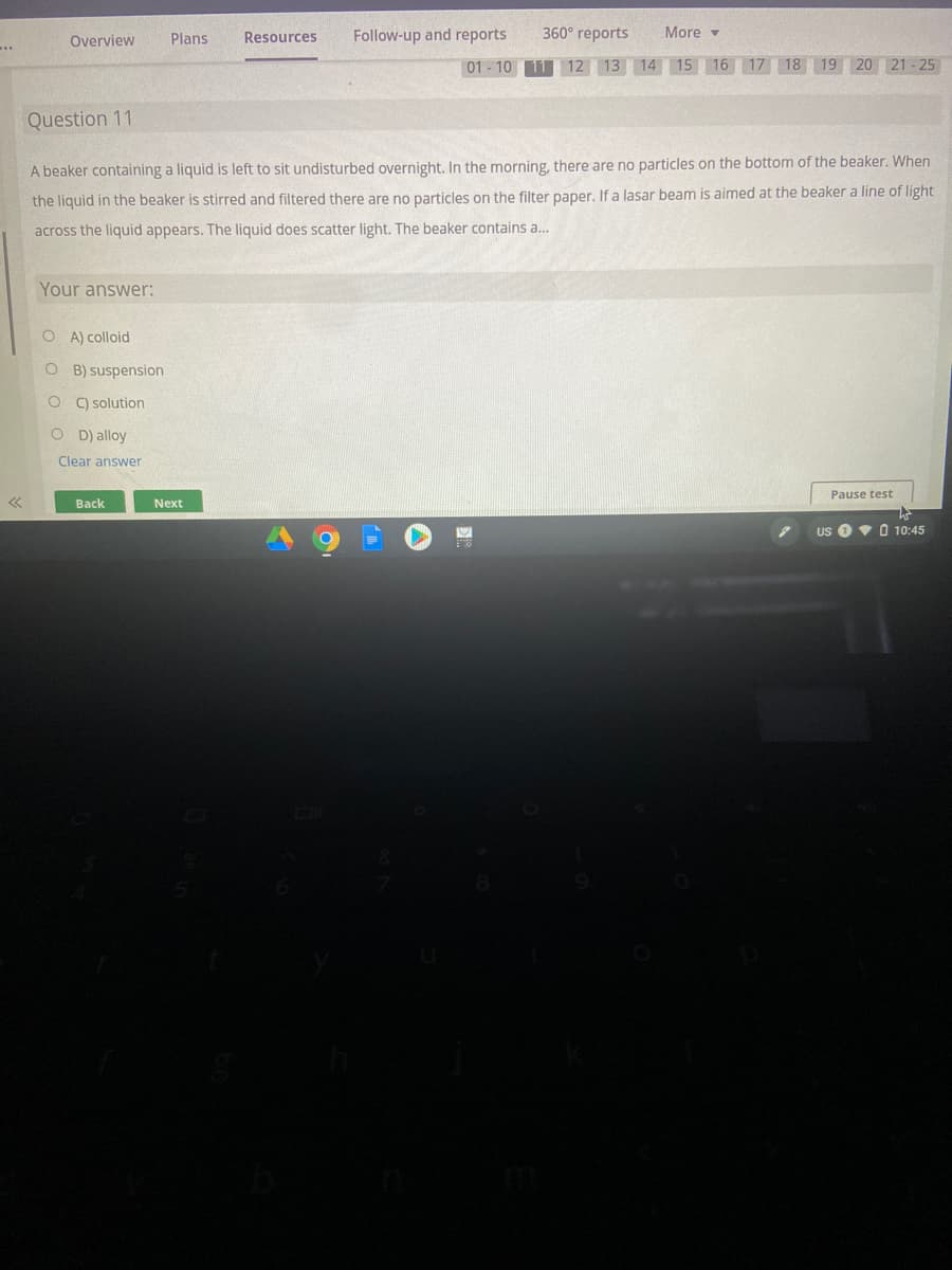 Overview
Plans
Resources
Follow-up and reports
360° reports
More -
..
01 - 10 11 12 13 14 15 16 17 18 19 20 21 - 25
Question 11
A beaker containing a liquid is left to sit undisturbed overnight. In the morning, there are no particles on the bottom of the beaker. When
the liquid in the beaker is stirred and filtered there are no particles on the filter paper, If a lasar beam is aimed at the beaker a line of light
across the liquid appears. The liquid does scatter light. The beaker contains a..
Your answer:
O A) colloid
O B) suspension
C) solution
O D) alloy
Clear answer
Pause test
Back
Next
Us OvO 10:45
