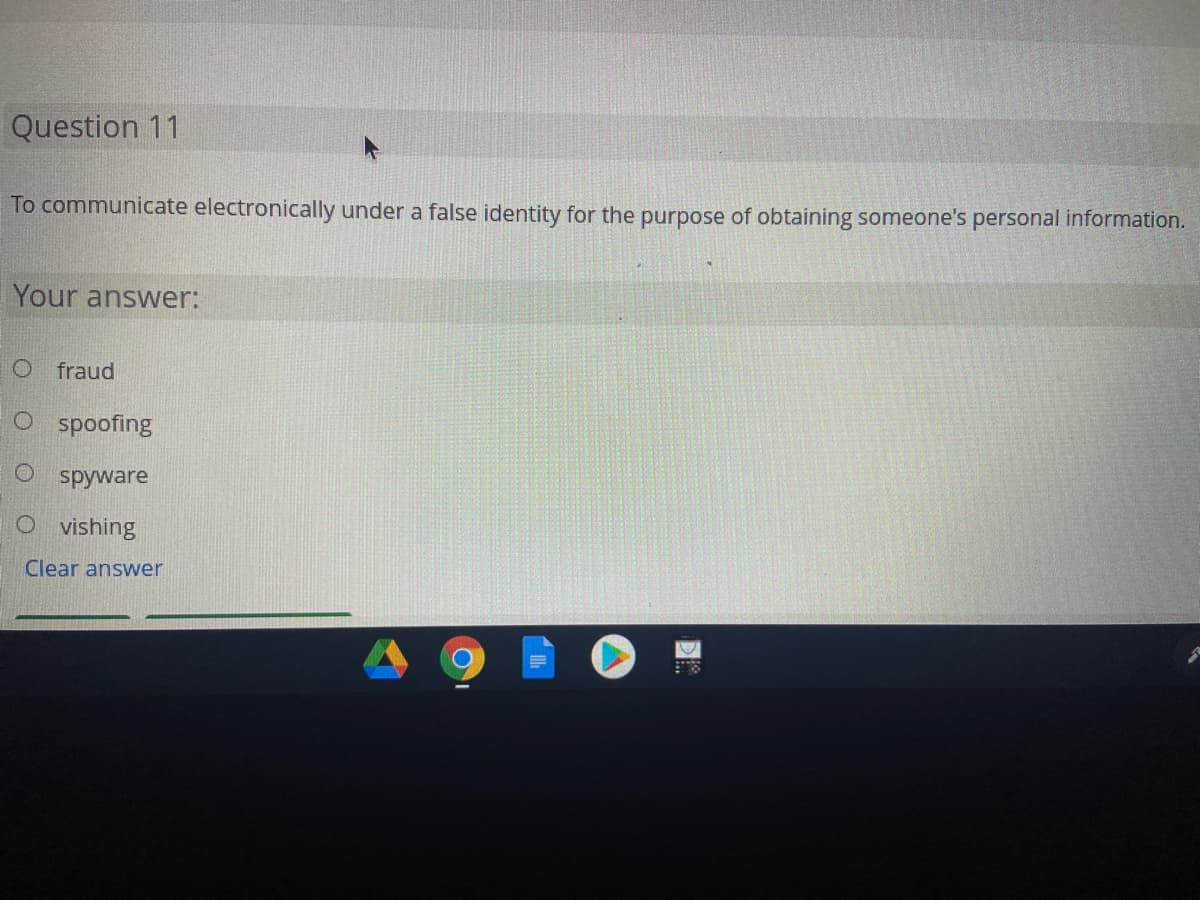 Question 11
To communicate electronically under a false identity for the purpose of obtaining someone's personal information.
Your answer:
O fraud
O spoofing
O spyware
O vishing
Clear answer
