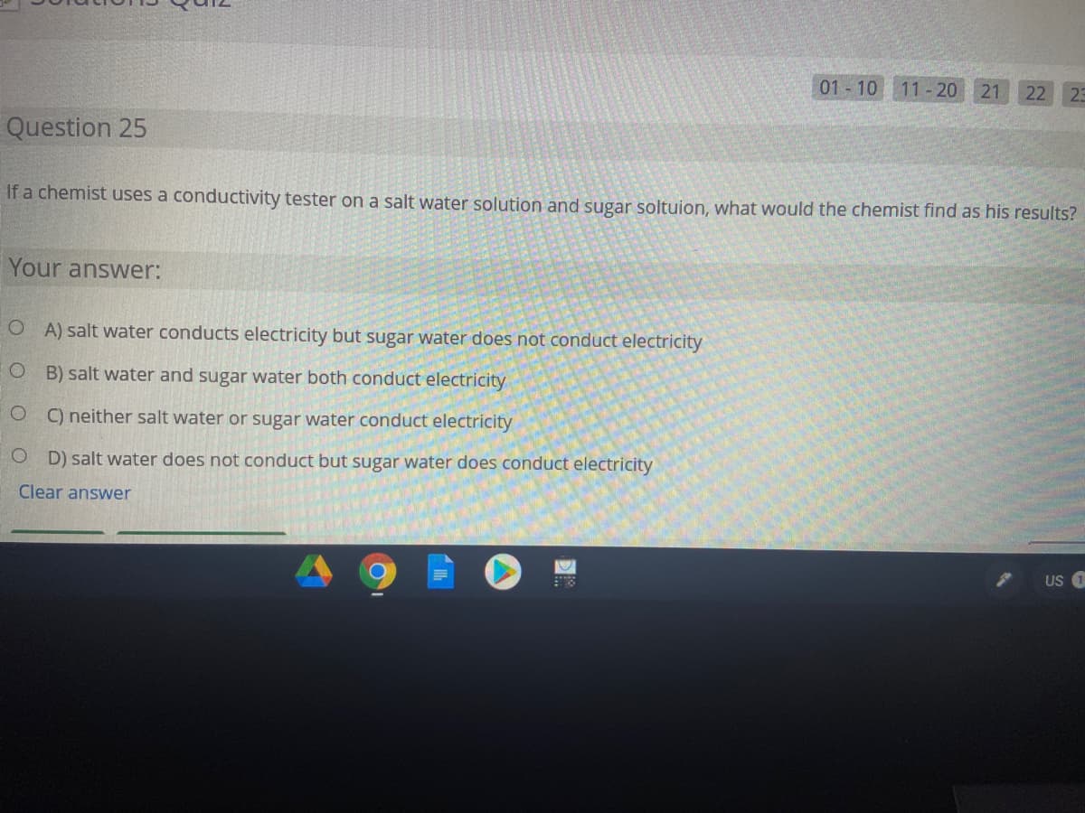 01 10
11-20
21
22
23
Question 25
If a chemist uses a conductivity tester on a salt water solution and sugar soltuion, what would the chemist find as his results?
Your answer:
O A) salt water conducts electricity but sugar water does not conduct electricity
O B) salt water and sugar water both conduct electricity
C) neither salt water or sugar water conduct electricity
O D) salt water does not conduct but sugar water does conduct electricity
Clear answer
US 1
