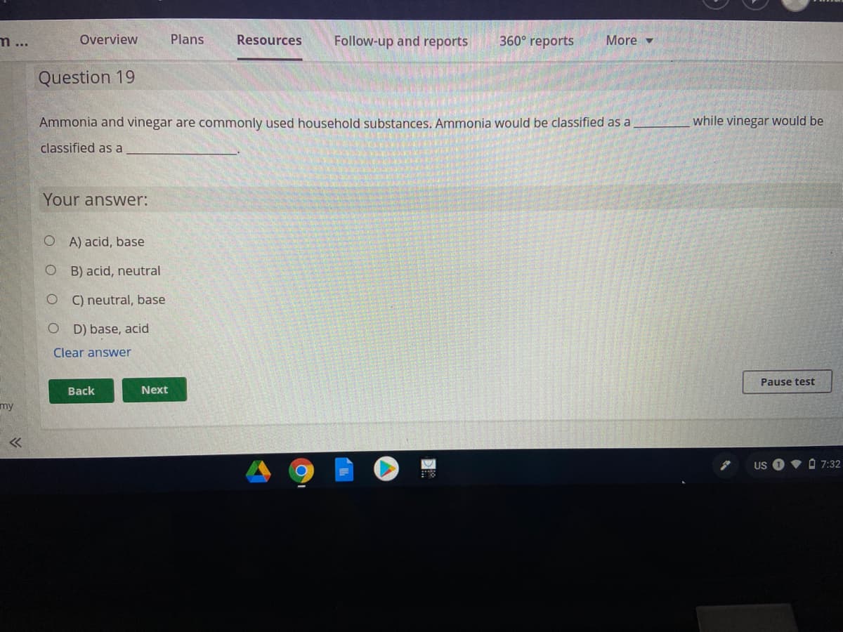 m...
Overview
Plans
Resources
Follow-up and reports
360° reports
More -
Question 19
Ammonia and vinegar are commonly used household substances. Ammonia would be classified as a
while vinegar would be
classified as a
Your answer:
O A) acid, base
B) acid, neutral
C) neutral, base
O D) base, acid
Clear answer
Pause test
Back
Next
my
US
A 7:32
