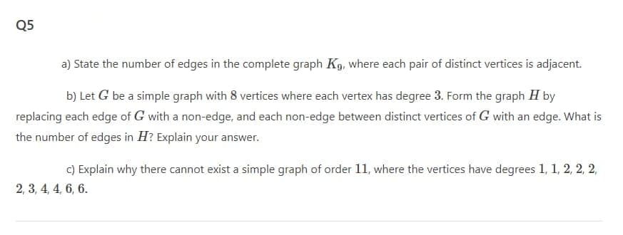 Q5
a) State the number of edges in the complete graph Kg, where each pair of distinct vertices is adjacent.
b) Let G be a simple graph with 8 vertices where each vertex has degree 3. Form the graph H by
replacing each edge of G with a non-edge, and each non-edge between distinct vertices of G with an edge. What is
the number of edges in H? Explain your answer.
C) Explain why there cannot exist a simple graph of order 11, where the vertices have degrees 1, 1, 2, 2, 2,
2, 3, 4, 4, 6, 6.
