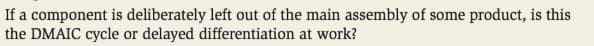 If a component is deliberately left out of the main assembly of some product, is this
the DMAIC cycle or delayed differentiation at work?
