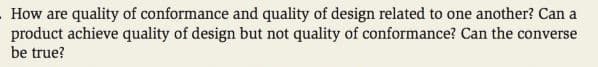 How are quality of conformance and quality of design related to one another? Can a
product achieve quality of design but not quality of conformance? Can the converse
be true?
