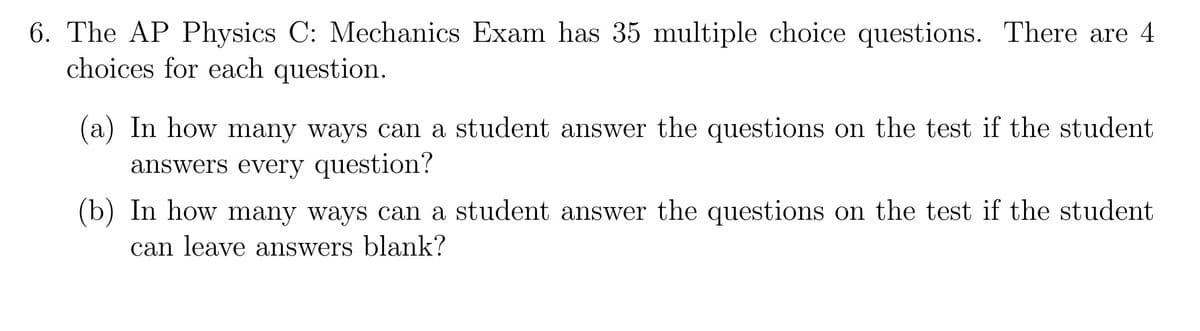 **6. The AP Physics C: Mechanics Exam**

The exam consists of 35 multiple choice questions. Each question has 4 answer choices.

(a) In how many ways can a student answer the questions on the test if the student answers every question?

(b) In how many ways can a student answer the questions on the test if the student can leave answers blank?