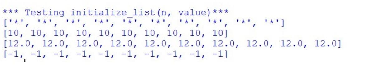 *** Testing initialize_list (n, value)***
['*', '*', '*', '*', '*', '*', '*', '*', '*', '*']
[10, 10, 10, 10, 10, 10, 10, 10, 10, 10]
[12.0, 12.0, 12.0, 12.0, 12.0, 12.0, 12.0, 12.0, 12.0, 12.0]
[-1, -1, -1, -1, -1, -1, -1, -1, -1, -1]
