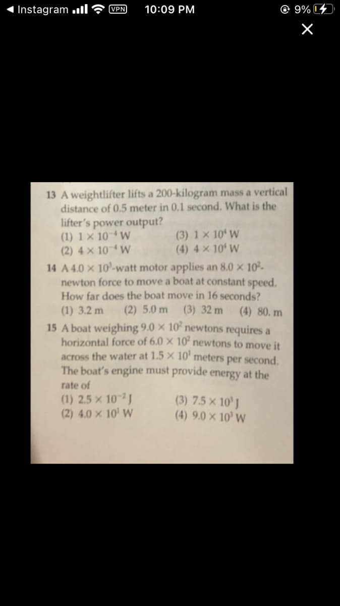 Instagram ll
VPN
10:09 PM
© 9% 4
13 A weightlifter lifts a 200-kilogram mass a vertical
distance of 0.5 meter in 0.1 second. What is the
lifter's power output?
(1) 1 × 10 W
(2) 4 x 10 W
14 A 4.0 X 10-watt motor applies an 8.0 x 10²-
newton force to move a boat at constant speed.
How far does the boat move in 16 seconds?
(3) 1 x 10 W
(4) 4 × 10' W
(1) 3.2 m
(2) 5.0 m
(3) 32 m
(4) 80. m
15 A boat weighing 9.0 × 10 newtons requires a
horizontal force of 6.0 x 10' newtons to move it
across the water at 1.5 X 10' meters per second.
The boat's engine must provide energy at the
rate of
(1) 2.5 x 10 J
(2) 4.0 x 10' W
(3) 7.5 × 10' J
(4) 9.0 × 10' W
