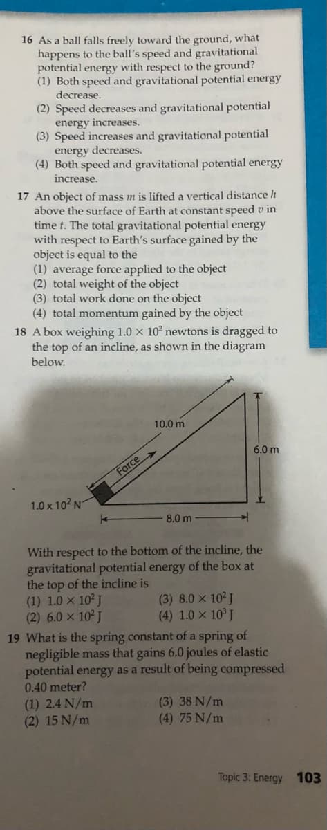 16 As a ball falls freely toward the ground, what
happens to the ball's speed and gravitational
potential energy with respect to the ground?
(1) Both speed and gravitational potential energy
decrease.
(2) Speed decreases and gravitational potential
energy increases.
(3) Speed increases and gravitational potential
energy decreases.
(4) Both speed and gravitational potential energy
increase.
17 An object of mass m is lifted a vertical distance h
above the surface of Earth at constant speed v in
time t. The total gravitational potential energy
with respect to Earth's surface gained by the
object is equal to the
(1) average force applied to the object
(2) total weight of the object
(3) total work done on the object
(4) total momentum gained by the object
18 A box weighing 1.0 × 10² newtons is dragged to
the top of an incline, as shown in the diagram
below.
10.0 m
6.0 m
Force>
1.0 x 102 N
8.0 m
With respect to the bottom of the incline, the
gravitational potential energy of the box at
the top of the incline is
(1) 1.0 x 102 J
(2) 6.0 x 102 J
(3) 8.0 x 10 J
(4) 1.0 x 10 J
19 What is the spring constant of a spring of
negligible mass that gains 6.0 joules of elastic
potential energy as a result of being compressed
0.40 meter?
(1) 2.4 N/m
(2) 15 N/m
(3) 38 N/m
(4) 75 N/m
Topic 3: Energy 103
