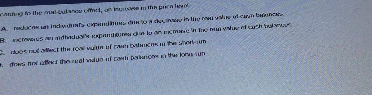 cording to the real-balance effect, an increase in the price level
A. reduces an individual's expenditures due to a decrease in the real value of cash balances.
increases an individual's expenditures due to an increase in the real value of cash balances.
C. does not affect the real value of cash balances in the short-run.
B.
D. does not affect the real value of cash balances in the long-run.