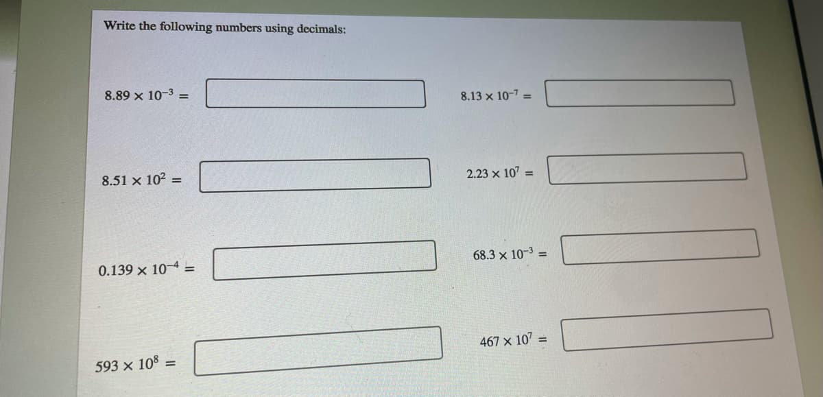 Write the following numbers using decimals:
8.89 x 10-3 =
8.13 x 10-7 =
8.51 x 102 =
2.23 x 107 =
0.139 x 10-4 =
68.3 x 10-3 =
467 x 107
593 x 108 =
