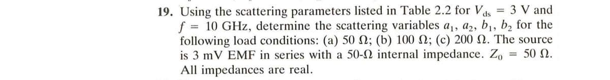 19. Using the scattering parameters listed in Table 2.2 for Vas 3 V and
f = 10 GHz, determine the scattering variables a₁, a2, b₁, b₂ for the
following load conditions: (a) 50 2; (b) 100 2; (c) 200 2. The source
is 3 mV EMF in series with a 50- internal impedance. Zo = 50.
All impedances are real.
=