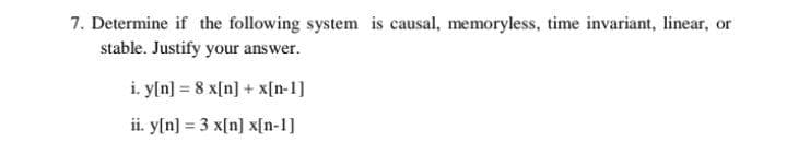 7. Determine if the following system is causal, memoryless, time invariant, linear, or
stable. Justify your answer.
i. y[n] = 8 x[n] + x[n-1]
ii. y[n] = 3 x[n] x[n-1]