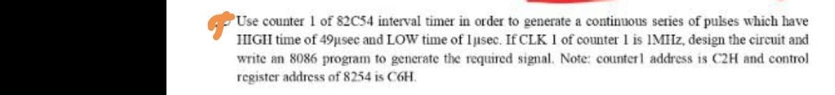 Use counter 1 of 82C54 interval timer in order to generate a continuous series of pulses which have
HIGH time of 49µsec and LOW time of lusec. If CLK 1 of counter 1 is IMIIz, design the circuit and
write an 8086 program to generate the required signal. Note: counterl address is C2H and control
register address of 8254 is C6H.