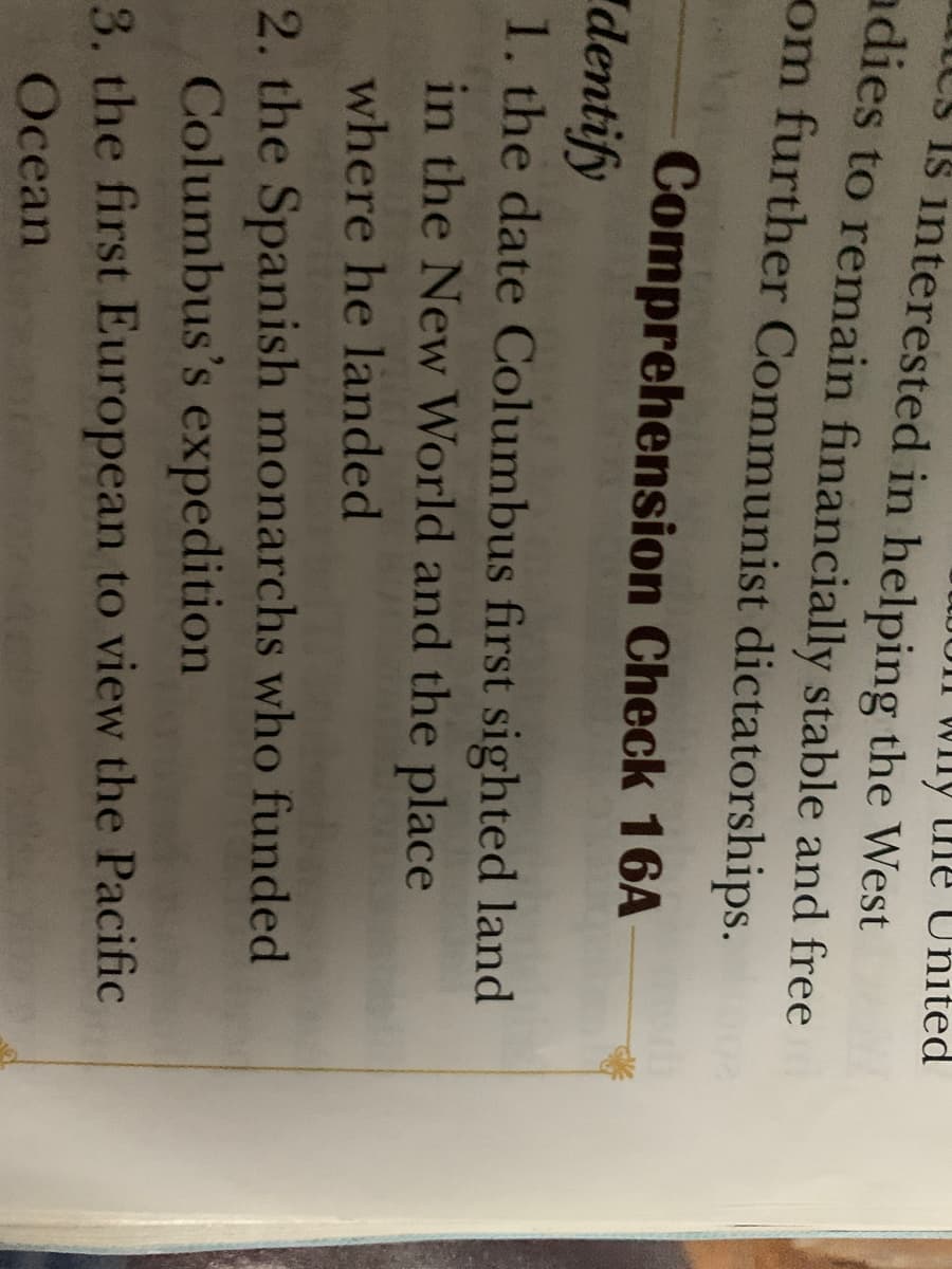 Wny the United
I8 interested in helping the West
adies to remain financially stable and free
om further Communist dictatorships.
Comprehension Check 16A
dentify
1. the date Columbus first sighted land
in the New World and the place
where he landed
2. the Spanish monarchs who funded
Columbus's expedition
3. the first European to view the Pacific
Ocean
