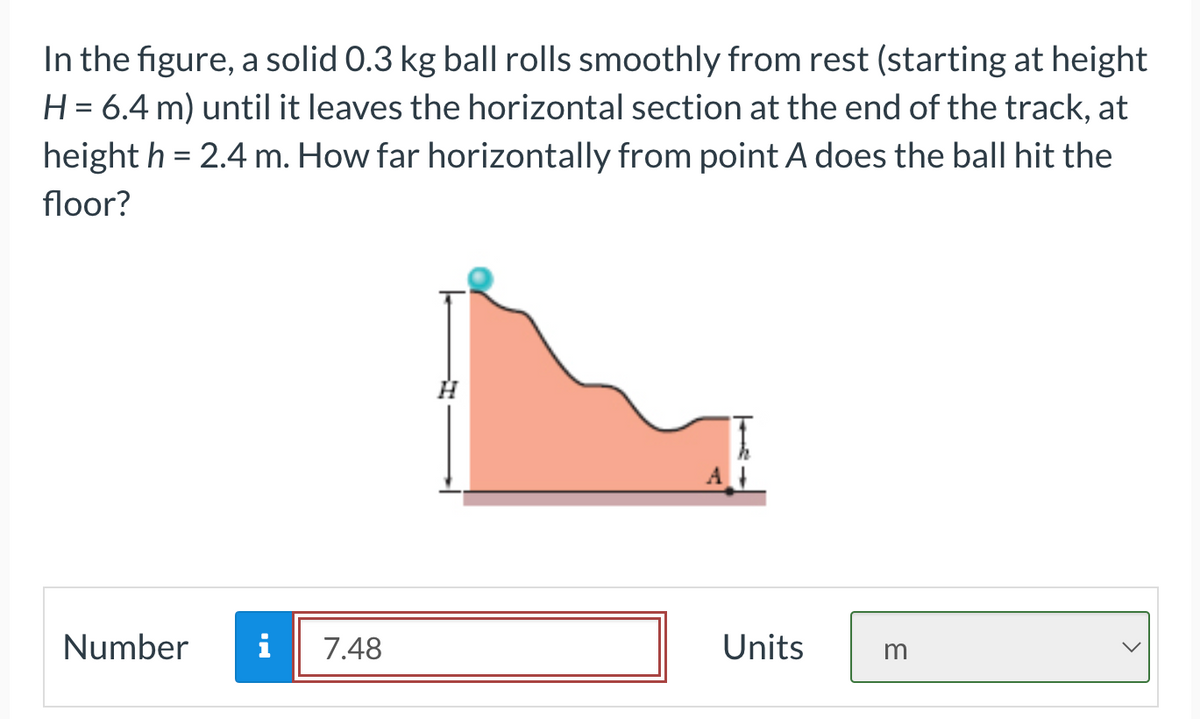 In the figure, a solid 0.3 kg ball rolls smoothly from rest (starting at height
H = 6.4 m) until it leaves the horizontal section at the end of the track, at
height h = 2.4 m. How far horizontally from point A does the ball hit the
floor?
Number i 7.48
Units
3
<