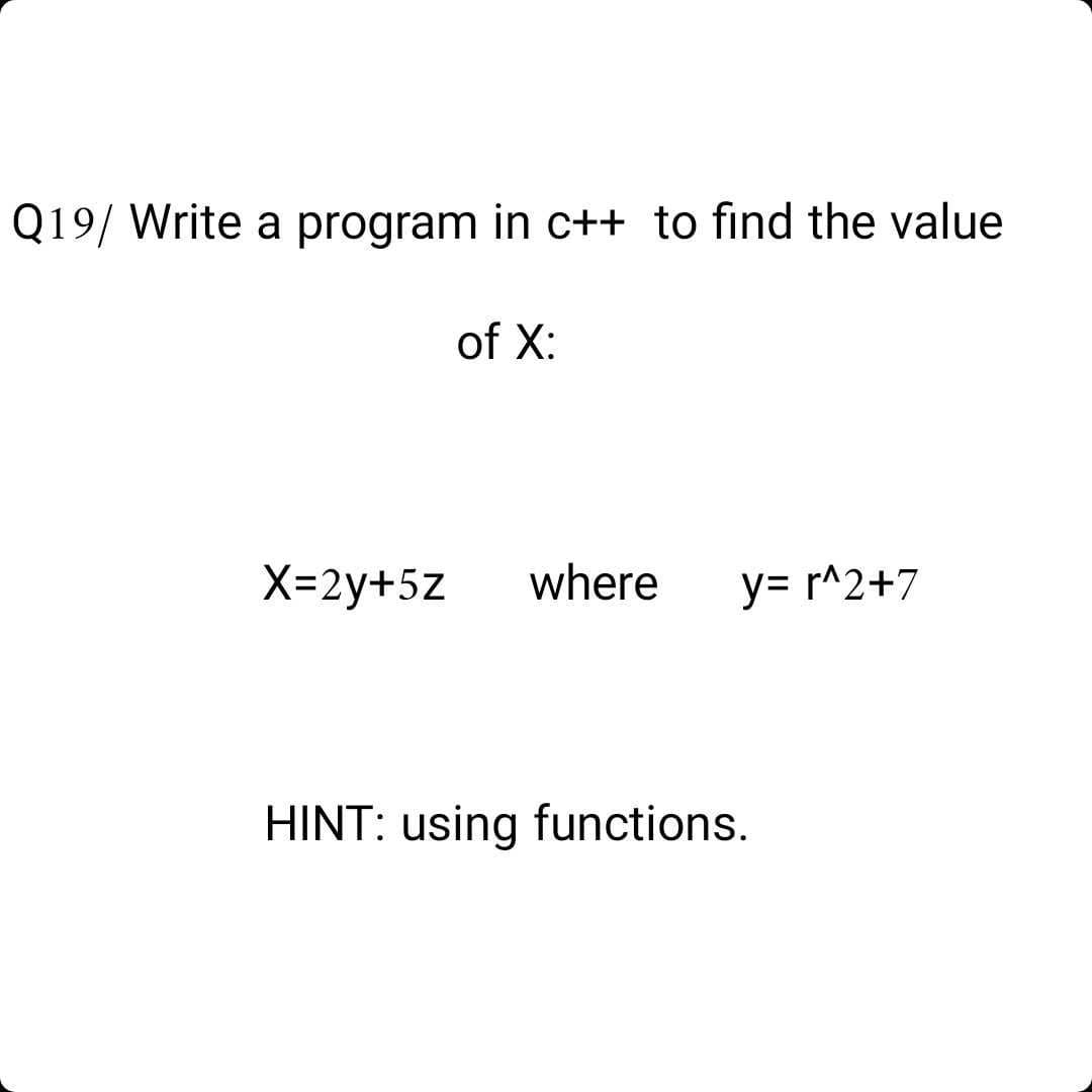 Q19/ Write a program in c++ to find the value
of X:
X=2y+5z
where
y= r^2+7
HINT: using functions.
