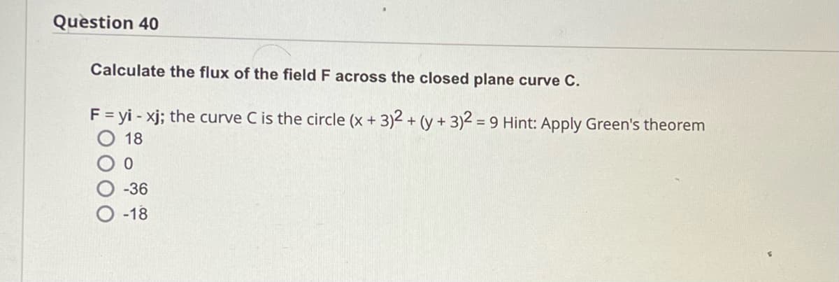 Question 40
Calculate the flux of the field F across the closed plane curve C.
F = yi - xj; the curve C is the circle (x + 3)2 + (y + 3)2 = 9 Hint: Apply Green's theorem
18
0
-36
-18
OO