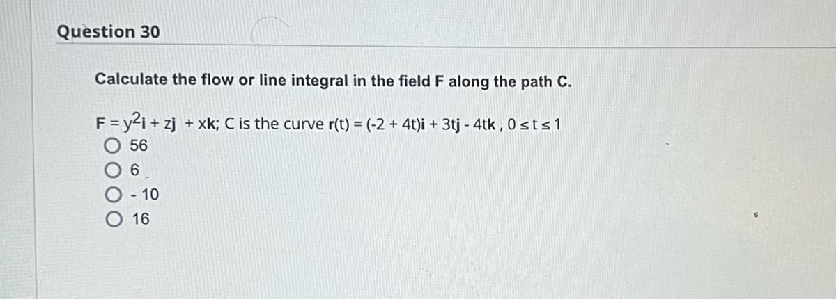 Question 30
Calculate the flow or line integral in the field F along the path C.
F = y²i+zj + xk; C is the curve r(t) = (-2+ 4t)i + 3tj -4tk, 0sts 1
56
6
- 10
16