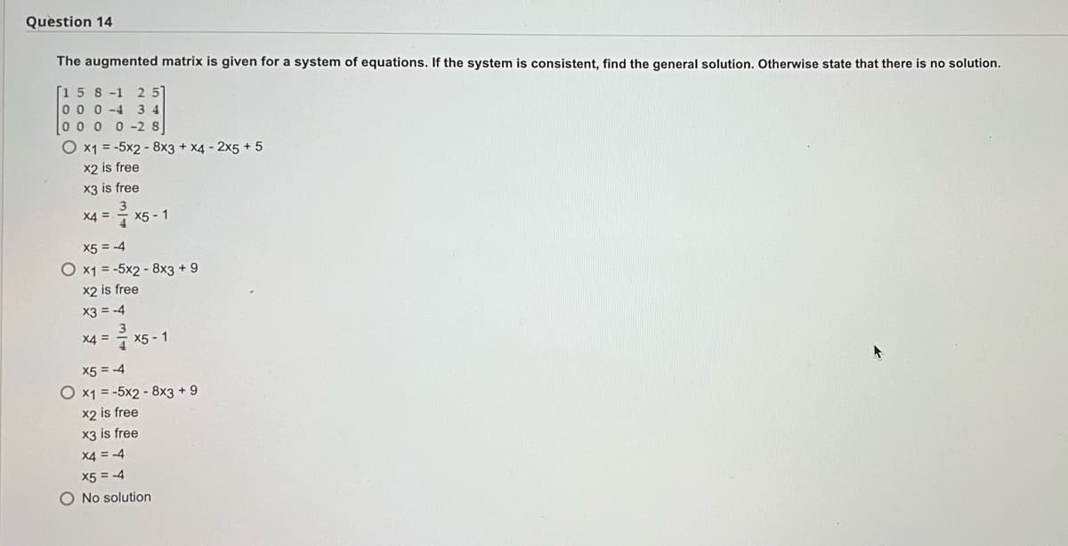 Question 14
The augmented matrix is given for a system of equations. If the system is consistent, find the general solution. Otherwise state that there is no solution.
[158-1 25
000-4 34
000 0-2 8
O x1 = -5x2 - 8x3 + x4 - 2x5 +5
x2 is free
x3 is free
X4 =
x5-1
X5 = -4
O x1 = -5x2 - 8x3 + 9
x2 is free
x3 = -4
X4 =
= ²³ x5
x5-1
X5 = -4
O x1 = -5x2 - 8x3 +9
x2 is free
x3 is free
X4 = -4
X5 = -4
O No solution
↑