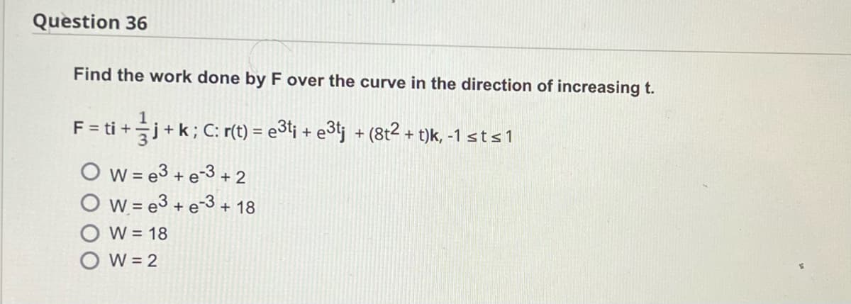 Question 36
Find the work done by F over the curve in the direction of increasing t.
F = ti + — j + k ; C: r(t) = e3t¡ + e3tj + (8t² + t)k, -1 sts1
Ow=e3 + e-3 +2
Ow=e³+e-3 + 18
W = 18
W = 2