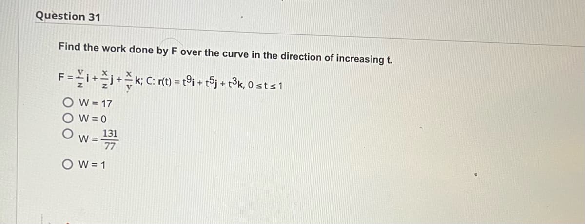 Question 31
Find the work done by F over the curve in the direction of increasing t.
F = i + j + k; C: r(t) = t9i + t5j + t³k, 0 st ≤ 1
W = 17
W = 0
W =
131
77
OW=1