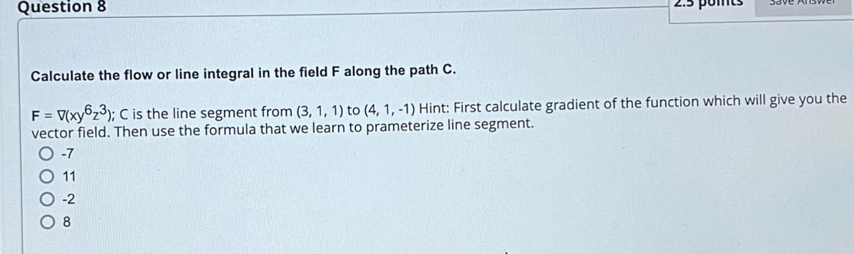 Question 8
Calculate the flow or line integral in the field F along the path C.
F = V(xy6₂³); C is the line segment from (3, 1, 1) to (4, 1, -1) Hint: First calculate gradient of the function which will give you the
vector field. Then use the formula that we learn to prameterize line segment.
-7
11
-2
8