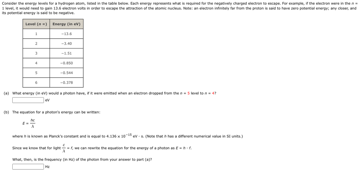 Consider the energy levels for a hydrogen atom, listed in the table below. Each energy represents what is required for the negatively charged electron to escape. For example, if the electron were in the n =
1 level, it would need to gain 13.6 electron volts in order to escape the attraction of the atomic nucleus. Note: an electron infinitely far from the proton is said to have zero potential energy; any closer, and
its potential energy is said to be negative.
Level (n =)
1
E =
2
hc
λ
3
4
5
6
Energy (in eV)
-13.6
-3.40
-1.51
-0.850
(a) What energy (in eV) would a photon have, if it were emitted when an electron dropped from the n = 5 level to n = 4?
eV
Hz
-0.544
(b) The equation for a photon's energy can be written:
-0.378
Since we know that for light
where h is known as Planck's constant and is equal to 4.136 x 10-15 eV s. (Note that h has a different numerical value in SI units.)
с
= f, we can rewrite the equation for the energy of a photon as E = h.f.
A
What, then, is the frequency (in Hz) of the photon from your answer to part (a)?