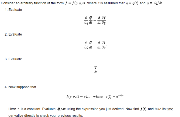 Consider an arbitrary function of the form f = f(a,4, t), where it is assumed that q = q(t) and ġ = dq/dt.
1. Evaluate
a df
d af
aq dt
dt ôg
2. Evaluate
d af
a df
dt ôg
ip be
3. Evaluate
4. Now suppose that
f(a,9,t) = git, where q(t) = e,
Here I is a constant. Evaluate df/dt using the expression you just derived. Now find f(t) and take its time
derivative directly to check your previous results.
