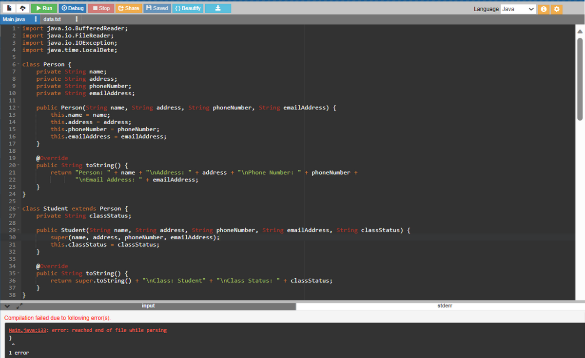 ņ ▶ Run Ⓒ Debug
Main.java data.txt ⠀
1 import java.io.Buffered Reader;
2 import java.io.FileReader;
3 import java.io.IOException;
4 import java.time. LocalDate;
5
6- class Person {
7
8
9
10
11
12
13
14
15
16
17
18
19
20
21
22
23
24 }
25
29-
30
31
32
33
34
35-
36
37
38 }
}
26- class Student extends Person {
27
private String classStatus;
28
1 error
private String name;
private String address;
private String phoneNumber;
private String emailAddress;
}
Stop
public Person (String name, String address, String phoneNumber, String emailAddress) {
this.name = name;
this.address - address;
Share H Saved {} Beautify ±
@Override
public String toString() {
return "Person: " + name + "\nAddress: " + address + "\nPhone Number: " + phoneNumber +
| | "\nEmail Address: + emailAddress;
}
}
this.phoneNumber = phoneNumber;
this.emailAddress = emailAddress;
public Student (String name, String address, String phoneNumber, String emailAddress, String classStatus) {
super (name, address, phoneNumber, emailAddress);
this.classStatus = classStatus;
}
@Override
public String toString() {
return super.toString() + "\nClass: Student" + "\nClass Status: " + classStatus;
Compilation failed due to following error(s).
Main.java:133: error: reached end of file while parsing
input
stderr
Language Java