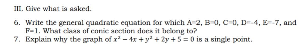 III. Give what is asked.
6. Write the general quadratic equation for which A=2, B=0, C=0, D=-4, E=-7, and
F=1. What class of conic section does it belong to?
7. Explain why the graph of x² – 4x + y² + 2y + 5 = 0 is a single point.
