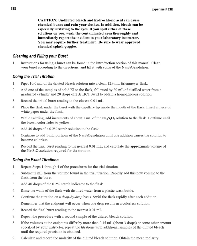 388
Cleaning and Filling your Buret
1. Instructions for using a buret can be found in the Introduction section of this manual. Clean
your buret according to the directions, and fill it with some of the Na₂S₂O3 solution.
3.
4.
Doing the Trial Titration
1. Pipet 10.0 mL of the diluted bleach solution into a clean 125-mL Erlenmeyer flask.
2.
Add one of the samples of solid KI to the flask, followed by 20 mL of distilled water from a
graduated cylinder and 20 drops of 2 M HCl. Swirl to obtain a homogeneous solution.
5.
6.
7.
8.
CAUTION: Undiluted bleach and hydrochloric acid can cause
chemical burns and ruin your clothes. In addition, bleach can be
especially irritating to the eyes. If you spill either of these
solutions on you, wash the contaminated area thoroughly and
immediately report the incident to your laboratory instructor.
You may require further treatment. Be sure to wear approved
chemical splash goggles.
3.
4.
5.
Experiment 21B
6.
7.
8.
9.
Record the initial buret reading to the closest 0.01 mL.
Place the flask under the buret with the capillary tip inside the mouth of the flask. Insert a piece of
white paper under the flask.
Doing the Exact Titrations
1. Repeat Steps 1 through 4 of the procedures for the trial titration.
2.
Subtract 2 mL. from the volume found in the trial titration. Rapidly add this new volume to the
flask from the buret.
Add 40 drops of the 0.2% starch indicator to the flask.
Rinse the walls of the flask with distilled water from a plastic wash bottle.
Continue the titration on a drop-by-drop basis. Swirl the flask rapidly after each addition.
Remember that the endpoint will occur when one drop results in a colorless solution.
While swirling, add increments of about 1 mL of the Na₂S₂O3 solution to the flask. Continue until
the brown color fades to yellow.
Add 40 drops of a 0.2% starch solution to the flask.
Continue to add 1-mL portions of the Na₂S₂O3 solution until one addition causes the solution to
become colorless.
Record the final buret reading to the nearest 0.01 mL, and calculate the approximate volume of
the Na₂S₂O3 solution required for the titration.
Record the final buret reading to the nearest 0.01 mL.
Repeat the procedure with a second sample of the diluted bleach solution.
If the volumes at the endpoints differ by more than 0.15 mL. (about 3 drops) or some other amount
specified by your instructor, repeat the titrations with additional samples of the diluted bleach
until the required precision is obtained.
Calculate and record the molarity of the diluted bleach solution. Obtain the mean molarity.