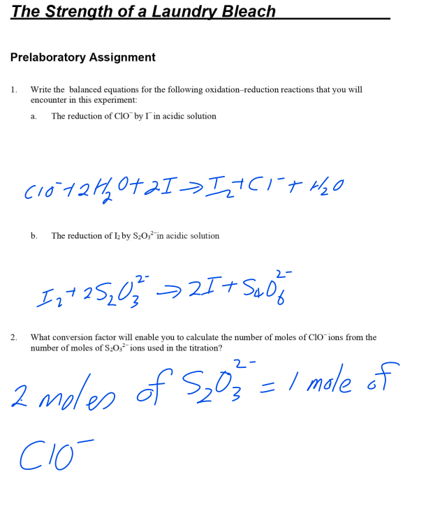 The Strength of a Laundry Bleach
Prelaboratory Assignment
Write the balanced equations for the following oxidation-reduction reactions that you will
encounter in this experiment:
The reduction of CIO by I in acidic solution
1.
2.
a.
C1012H₂0+21Iz+CI+H₂O
b.
The reduction of I₂ by S₂O3 in acidic solution
2-
1₂+ 25 ₂0²² → 21+ Sad
What conversion factor will enable you to calculate the number of moles of ClO ions from the
number of moles of S₂O3 ions used in the titration?
2-
2 moles of $₂03 = 1 mole of
CIÓ